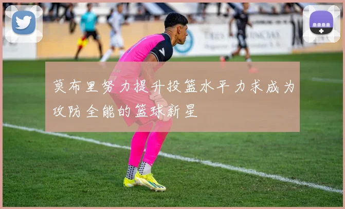 莫布里努力提升投篮水平力求成为攻防全能的篮球新星
