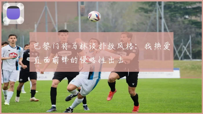 巴黎门将马林谈扑救风格：我热爱直面前锋的侵略性出击