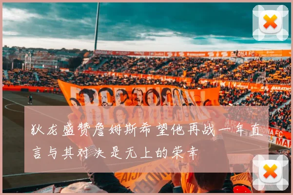 狄龙盛赞詹姆斯希望他再战一年直言与其对决是无上的荣幸