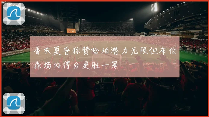 香农夏普称赞哈珀潜力无限但布伦森场均得分更胜一筹