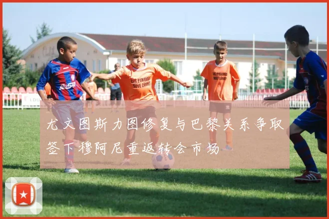 尤文图斯力图修复与巴黎关系争取签下穆阿尼重返转会市场