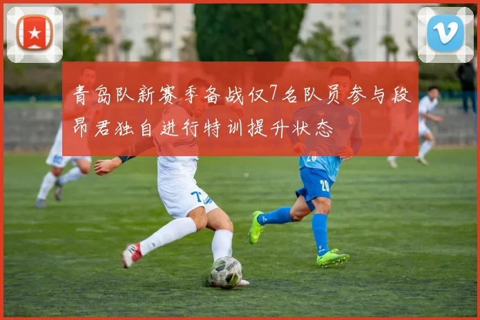 青岛队新赛季备战仅7名队员参与段昂君独自进行特训提升状态