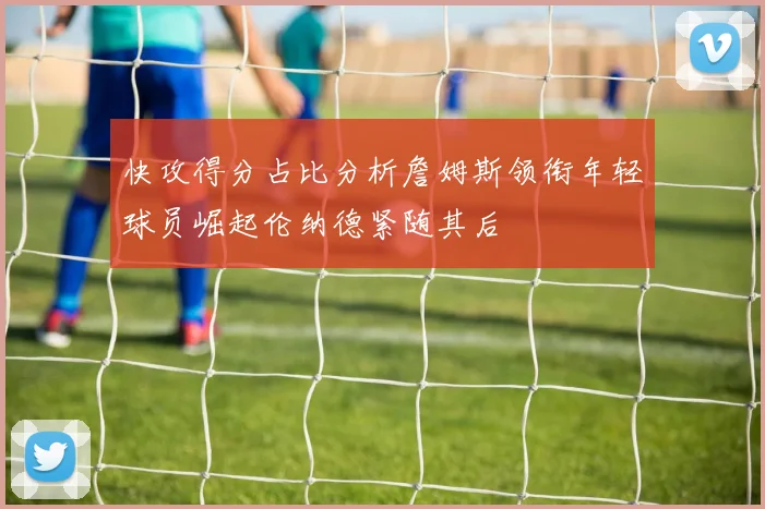 快攻得分占比分析詹姆斯领衔年轻球员崛起伦纳德紧随其后