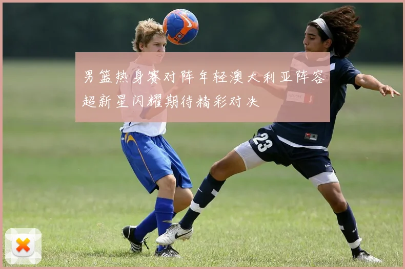 男篮热身赛对阵年轻澳大利亚阵容超新星闪耀期待精彩对决