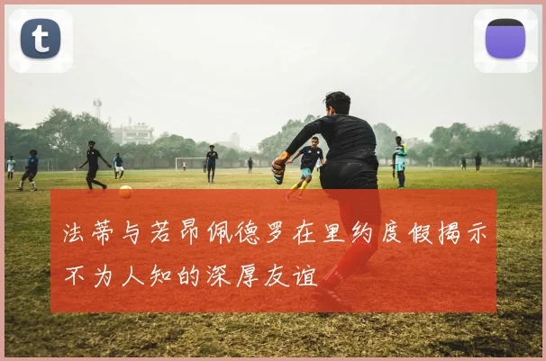 法蒂与若昂佩德罗在里约度假揭示不为人知的深厚友谊