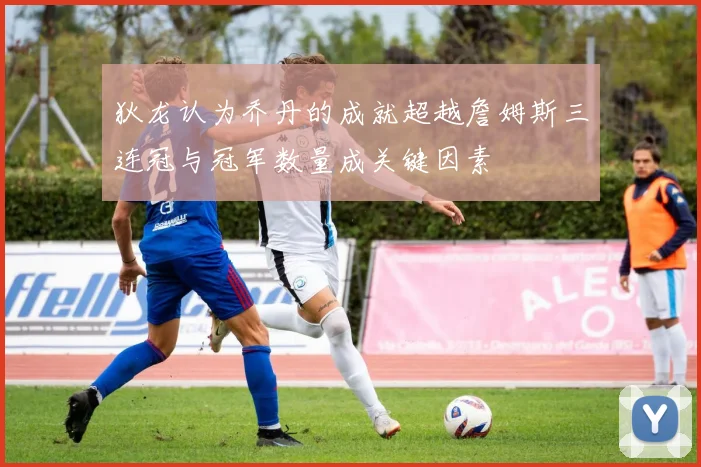 狄龙认为乔丹的成就超越詹姆斯三连冠与冠军数量成关键因素