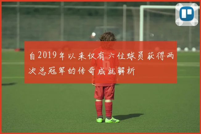 自2019年以来仅有六位球员获得两次总冠军的传奇成就解析