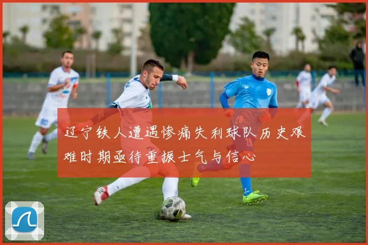 辽宁铁人遭遇惨痛失利球队历史艰难时期亟待重振士气与信心