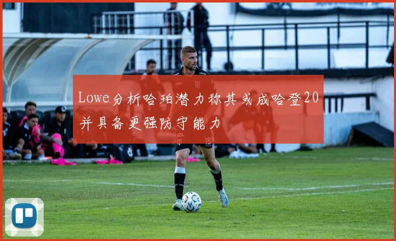 Lowe分析哈珀潜力称其或成哈登20并具备更强防守能力