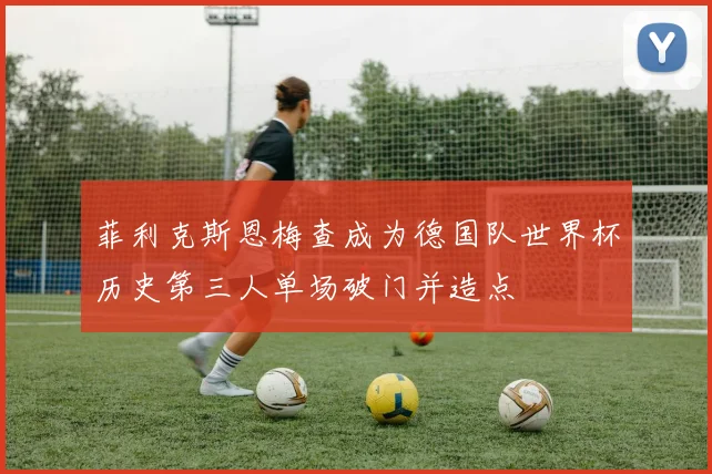 菲利克斯恩梅查成为德国队世界杯历史第三人单场破门并造点