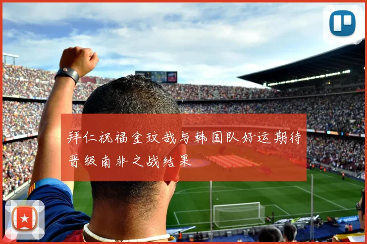 拜仁祝福金玟哉与韩国队好运期待晋级南非之战结果