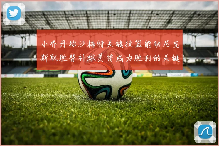 小乔丹称沙梅特关键投篮能助尼克斯取胜替补球员将成为胜利的关键因素