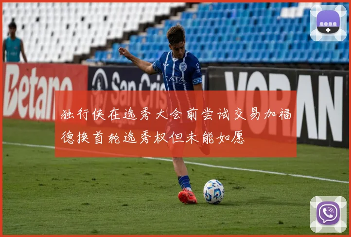 独行侠在选秀大会前尝试交易加福德换首轮选秀权但未能如愿