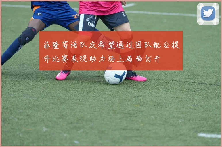 菲隆寄语队友希望通过团队配合提升比赛表现助力场上局面打开