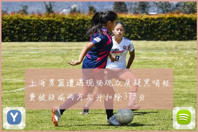 上海男篮遭遇现场观众质疑黑哨经费被核减两万元并扣除375分